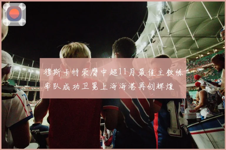 穆斯卡特荣膺中超11月最佳主教练率队成功卫冕上海海港再创辉煌