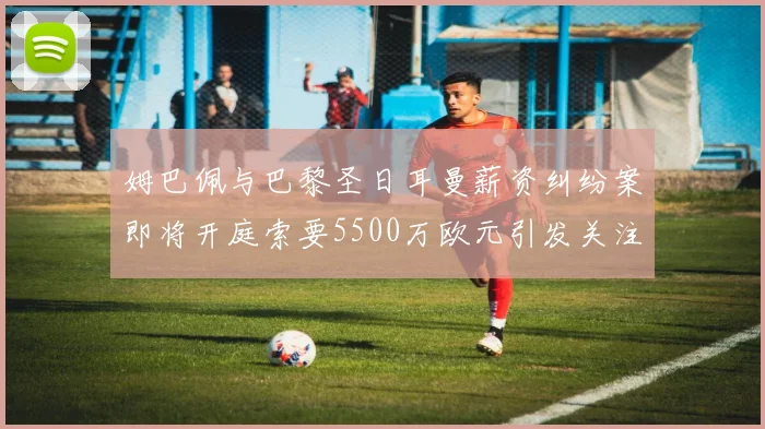 姆巴佩与巴黎圣日耳曼薪资纠纷案即将开庭索要5500万欧元引发关注