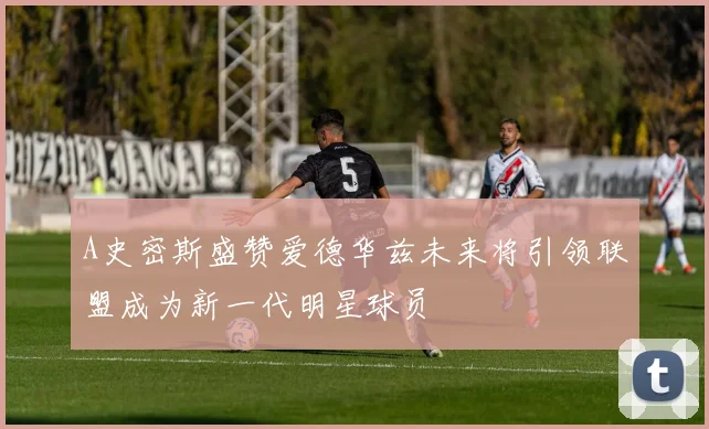 A史密斯盛赞爱德华兹未来将引领联盟成为新一代明星球员