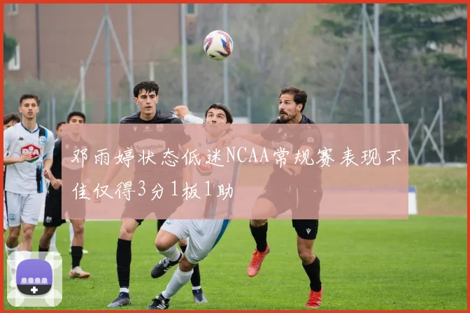 邓雨婷状态低迷NCAA常规赛表现不佳仅得3分1板1助