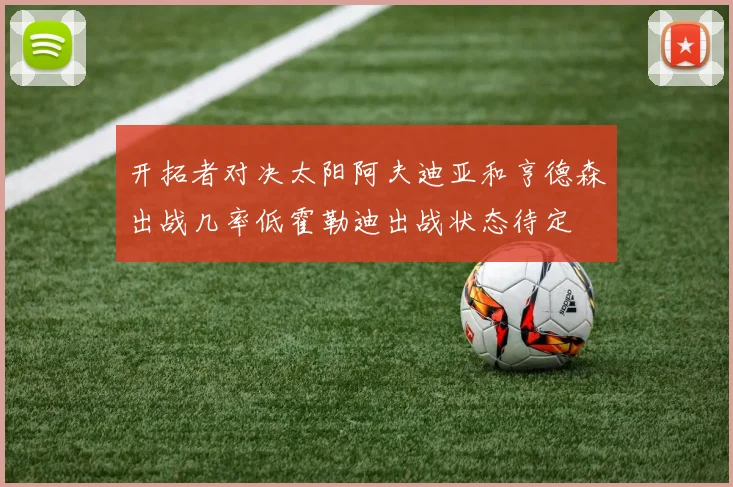 开拓者对决太阳阿夫迪亚和亨德森出战几率低霍勒迪出战状态待定