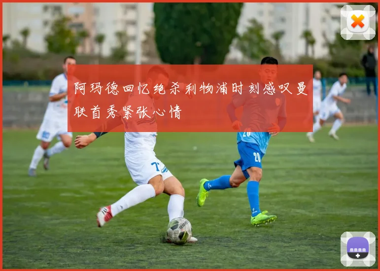 阿玛德回忆绝杀利物浦时刻感叹曼联首秀紧张心情
