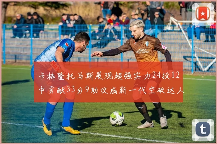 卡梅隆托马斯展现超强实力24投12中贡献33分9助攻成新一代空砍达人