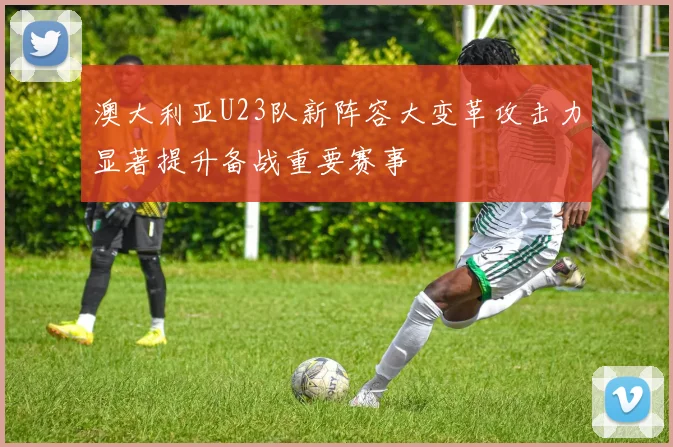 澳大利亚U23队新阵容大变革攻击力显著提升备战重要赛事