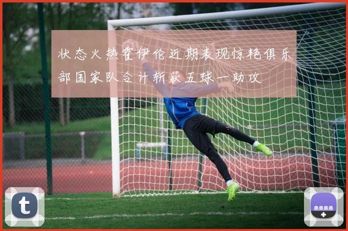状态火热霍伊伦近期表现惊艳俱乐部国家队合计斩获五球一助攻