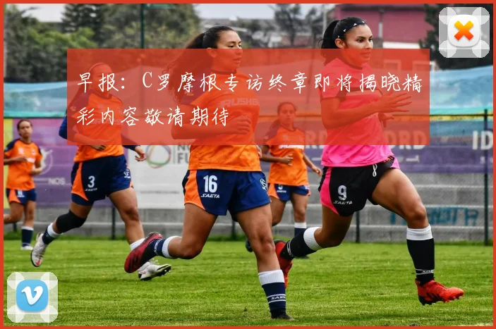 早报：C罗摩根专访终章即将揭晓精彩内容敬请期待