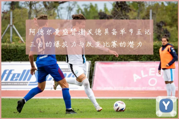 阿德尔曼盛赞谢泼德具备单节五记三分的爆发力与改变比赛的潜力