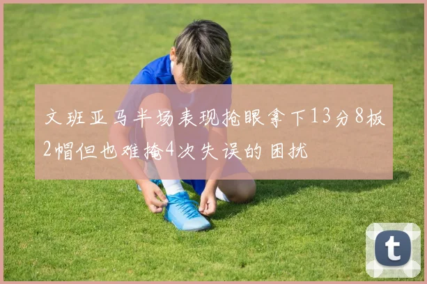 文班亚马半场表现抢眼拿下13分8板2帽但也难掩4次失误的困扰