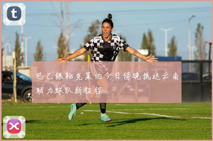 巴乙银靴克莱伯今日傍晚抵达云南助力球队新征程