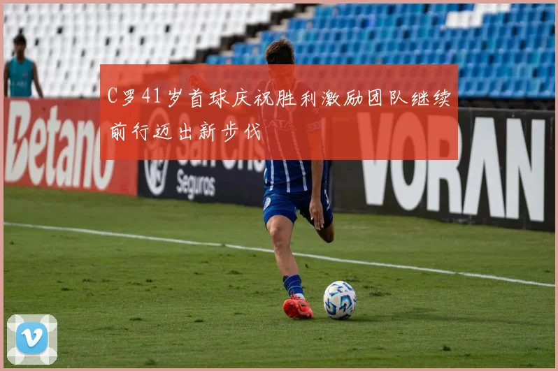 C罗41岁首球庆祝胜利激励团队继续前行迈出新步伐
