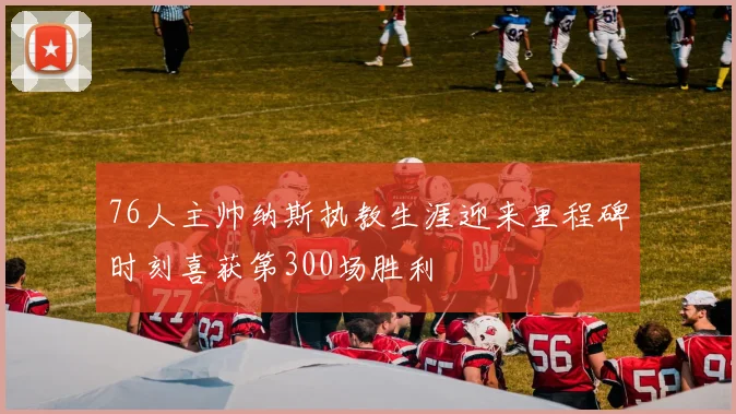 76人主帅纳斯执教生涯迎来里程碑时刻喜获第300场胜利