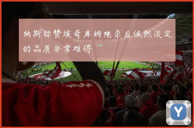 纳斯称赞埃奇库姆绝杀后依然淡定的品质非常难得