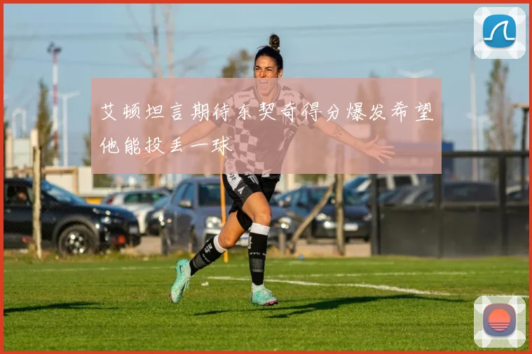 艾顿坦言期待东契奇得分爆发希望他能投丢一球