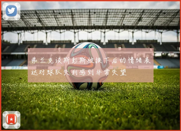 弗兰克谈斯彭斯被换下后的情绪表达对球队失利感到非常失望