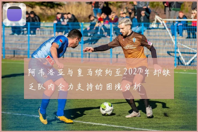 阿韦洛亚与皇马续约至2027年却缺乏队内全力支持的困境分析