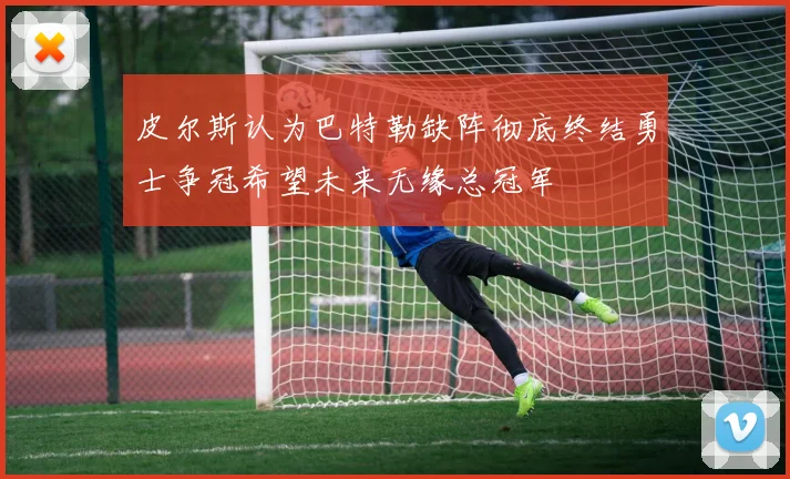 皮尔斯认为巴特勒缺阵彻底终结勇士争冠希望未来无缘总冠军