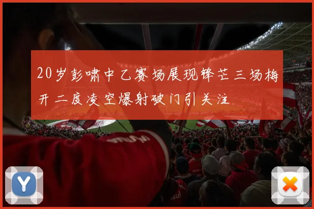 20岁彭啸中乙赛场展现锋芒三场梅开二度凌空爆射破门引关注